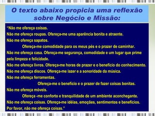“ Não me ofereça coisas. Não me ofereça roupas. Ofereça-me uma aparência bonita e atraente. Não me ofereça sapatos.  Ofereça-me comodidade para os meus pés e o prazer de caminhar. Não me ofereça casa. Ofereça-me segurança, comodidade e um lugar que prime  pela limpeza e felicidade. Não me ofereça livros. Ofereça-me horas de prazer e o benefício do conhecimento. Não me ofereça discos. Ofereça-me lazer e a sonoridade da música. Não me ofereça ferramentas.  Ofereça-me o benefício e o prazer de fazer coisas bonitas. Não me ofereça móveis.  Ofereça -me conforto e tranquilidade de um ambiente aconchegante. Não me ofereça coisas. Ofereça-me idéias, emoções, sentimentos e benefícios.  Por favor, não me ofereça coisas.” O texto abaixo propicia uma reflexão sobre Negócio e Missão: 