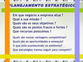 PLANEJAMENTO ESTRATÉGICO Em que negócio a empresa atua ? Qual a sua missão ? Quais são os seus objetivos ?  Quais são os pontos fracos e fortes ? Que recursos possuímos ? Quais são nossas vantagens competitivas? Quais são as oportunidades e ameaças?  O que está acontecendo no ambiente? Que estratégias iremos seguir para competir? 