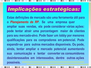 Estas definições de mercado são uma ferramenta útil para o  Planejamento  de  RP .  Se  uma  empresa  quer ampliar  suas  vendas,  ela  pode considerar várias ações: pode  tentar  atrair  uma  porcentagem  maior  de  clientes para seu mercado-alvo. Pode fazer um  lobby  por menores qualificações  para  os  compradores  em potencial.  Pode expandir-se  para  outros mercados disponíveis. Ou pode, ainda,  tentar  ampliar  o  mercado  potencial  aumentando sua  comunicação  e  tentar  converter os consumidores desinteressados  em  interessados,  dentre  outras ações possíveis.  Implicações estratégicas: 