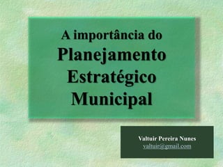 Valtuir Pereira Nunes
valtuir@gmail.com
A importância do
Planejamento
Estratégico
Municipal
 