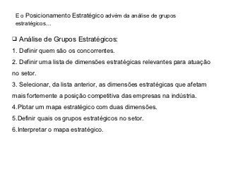 E o Posicionamento Estratégico advém da análise de grupos
 estratégicos…

 Análise de Grupos Estratégicos:

1. Definir quem são os concorrentes.
2. Definir uma lista de dimensões estratégicas relevantes para atuação
no setor.
3. Selecionar, da lista anterior, as dimensões estratégicas que afetam
mais fortemente a posição competitiva das empresas na indústria.
4.Plotar um mapa estratégico com duas dimensões.
5.Definir quais os grupos estratégicos no setor.
6.Interpretar o mapa estratégico.
 