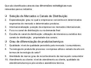Que são identificados através das dimensões estratégicas mais
relevantes para a indústria:


    Seleção de Mercados e Canais de Distribuição
2.   Especialização: grau no qual a empresa se concentra em determinados
     segmentos de mercado e determinados produtos.
3.   Internacionalização: posição da empresa nos mercados internacionais
4.   Foco no canal de distribuição ou na demanda final
5.   Escolha do canal de distribuição: utilização de intensiva ou seletiva dos
     canais de distribuição; propriedade dos canais;
    Grau de diferenciação de produtos/serviços
7.   Qualidade: nível de qualidade percebido pelo mercado / consumidores.
8.   Tecnologia de produto/de processo: a empresa utiliza o estado da arte em
     termos de tecnologia do setor?
9.   Identidade de marca: grau de reconhecimento da marca pelo consumidor
10. Atendimento ao cliente: nível de atendimento ao cliente, qualidade do
     atendimento/serviços pós-venda e assistência técnica.
 