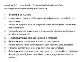 (continuação) … que são identificados através das dimensões
estratégicas mais relevantes para a indústria.

    Estrutura de Custos
2.   Liderança em custos: posição comparativa da empresa com relação aos
     concorrentes.
3.   Política de preços: o nível de preços praticado pela empresa com relação
     aos concorrentes.
4.   Integração vertical: grau em que a empresa está integrada verticalmente
     para frente ou para trás.
    Relacionamento com as forças do mercado
6.   Relacionamento com governos: maior ou menor ênfase.
7.   Relacionamentos com controladores: exigências/limitações à empresa
8.   Parcerias com fornecedores: grau de interligação estratégica
9.   Relacionamento com outras empresas: grau de competitividade / existência
     de alianças estratégicas./ capacidade de alavancagem de recursos de
     terceiros.
 