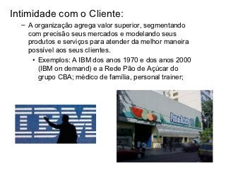 Intimidade com o Cliente:
  – A organização agrega valor superior, segmentando
    com precisão seus mercados e modelando seus
    produtos e serviços para atender da melhor maneira
    possível aos seus clientes.
     • Exemplos: A IBM dos anos 1970 e dos anos 2000
       (IBM on demand) e a Rede Pão de Açúcar do
       grupo CBA; médico de família, personal trainer;
 