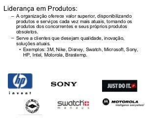 Liderança em Produtos:
  – A organização oferece valor superior, disponibilizando
    produtos e serviços cada vez mais atuais, tornando os
    produtos dos concorrentes e seus próprios produtos
    obsoletos.
  – Serve a clientes que desejam qualidade, inovação,
    soluções atuais.
     • Exemplos: 3M, Nike, Disney, Swatch, Microsoft, Sony,
       HP, Intel, Motorola, Brastemp.
 