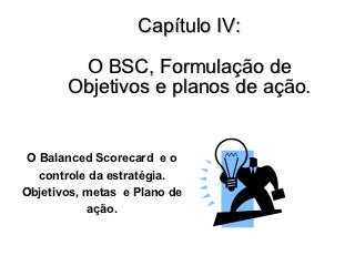Capítulo IV:

        O BSC, Formulação de
       Objetivos e planos de ação.


 O Balanced Scorecard e o
   controle da estratégia.
Objetivos, metas e Plano de
           ação.
 