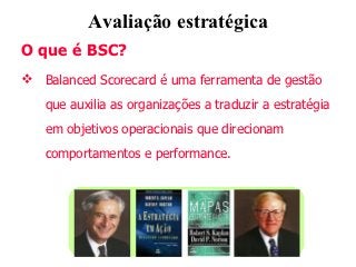 Avaliação estratégica
O que é BSC?
 Balanced Scorecard é uma ferramenta de gestão
   que auxilia as organizações a traduzir a estratégia
   em objetivos operacionais que direcionam
   comportamentos e performance.
 