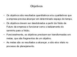 Objetivos


• Os objetivos são resultados quantitativos e/ou qualitativos que
  a empresa precisa alcançar em determinado espaço de tempo.
• Os objetivos devem ser desdobrados a partir da Visão de
  Futuro da empresa e funcionar como o balizamento do
  caminho para a Visão.
• Funcionalmente, os objetivos precisam ser transformados em
  metas, que são fragmentos de um objetivo.
• As metas são os resultados a alcançar, e são elos vitais no
  processo de planejamento.
 