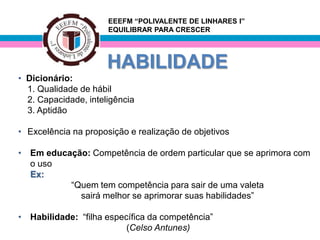EEEFM “POLIVALENTE DE LINHARES I”
                      EQUILIBRAR PARA CRESCER




                      HABILIDADE
• Dicionário:
  1. Qualidade de hábil
  2. Capacidade, inteligência
  3. Aptidão

• Excelência na proposição e realização de objetivos

• Em educação: Competência de ordem particular que se aprimora com
  o uso
  Ex:
          “Quem tem competência para sair de uma valeta
            sairá melhor se aprimorar suas habilidades”

• Habilidade: “filha específica da competência”
                          (Celso Antunes)
 