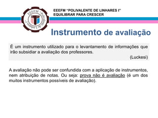 EEEFM “POLIVALENTE DE LINHARES I”
                     EQUILIBRAR PARA CRESCER




                    Instrumento de avaliação
É um instrumento utilizado para o levantamento de informações que
irão subsidiar a avaliação dos professores.
                                                         (Luckesi)

A avaliação não pode ser confundida com a aplicação de instrumentos,
nem atribuição de notas. Ou seja: prova não é avaliação (é um dos
muitos instrumentos possíveis de avaliação).
 