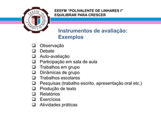 EEEFM “POLIVALENTE DE LINHARES I”
           EQUILIBRAR PARA CRESCER



             Instrumentos de avaliação:
             Exemplos
   Observação
   Debate
   Auto-avaliação
   Participação em sala de aula
   Trabalhos em grupo
   Dinâmicas de grupo
   Trabalhos escolares
   Pesquisas (trabalho escrito, apresentação oral etc.)
   Produção de texto
   Relatórios
   Exercícios
   Atividades práticas
 