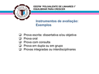 EEEFM “POLIVALENTE DE LINHARES I”
           EQUILIBRAR PARA CRESCER




             Instrumentos de avaliação:
             Exemplos

   Prova escrita: dissertativa e/ou objetiva
   Prova oral
   Prova com consulta
   Prova em dupla ou em grupo
   Provas integradas ou interdisciplinares
 
