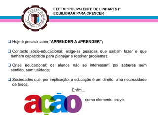 EEEFM “POLIVALENTE DE LINHARES I”
                        EQUILIBRAR PARA CRESCER




 Hoje é preciso saber “APRENDER A APRENDER”;

 Contexto sócio-educacional: exige-se pessoas que saibam fazer e que
 tenham capacidade para planejar e resolver problemas;

 Crise educacional: os alunos não se interessam por saberes sem
 sentido, sem utilidade;

 Sociedades que, por implicação, a educação é um direito, uma necessidade
  de todos.
                                  Enfim...

            ,                            como elemento chave.
 
