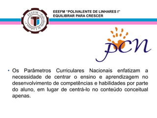 EEEFM “POLIVALENTE DE LINHARES I”
                  EQUILIBRAR PARA CRESCER




• Os Parâmetros Curriculares Nacionais enfatizam a
  necessidade de centrar o ensino e aprendizagem no
  desenvolvimento de competências e habilidades por parte
  do aluno, em lugar de centrá-lo no conteúdo conceitual
  apenas.
 