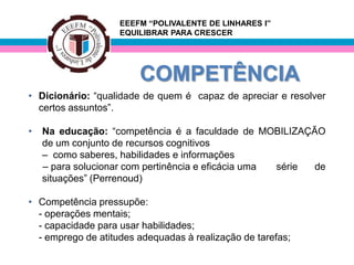 EEEFM “POLIVALENTE DE LINHARES I”
                    EQUILIBRAR PARA CRESCER




                        COMPETÊNCIA
• Dicionário: “qualidade de quem é capaz de apreciar e resolver
  certos assuntos”.

•   Na educação: “competência é a faculdade de MOBILIZAÇÃO
    de um conjunto de recursos cognitivos
    – como saberes, habilidades e informações
    – para solucionar com pertinência e eficácia uma série de
    situações” (Perrenoud)

• Competência pressupõe:
  - operações mentais;
  - capacidade para usar habilidades;
  - emprego de atitudes adequadas à realização de tarefas;
 