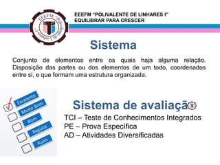 EEEFM “POLIVALENTE DE LINHARES I”
                   EQUILIBRAR PARA CRESCER




                        Sistema
Conjunto de elementos entre os quais haja alguma relação.
Disposição das partes ou dos elementos de um todo, coordenados
entre si, e que formam uma estrutura organizada.




                   Sistema de avaliação
                TCI – Teste de Conhecimentos Integrados
                PE – Prova Específica
                AD – Atividades Diversificadas
 