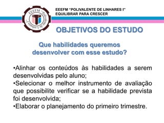 EEEFM “POLIVALENTE DE LINHARES I”
               EQUILIBRAR PARA CRESCER



               OBJETIVOS DO ESTUDO
        Que habilidades queremos
      desenvolver com esse estudo?

•Alinhar os conteúdos às habilidades a serem
desenvolvidas pelo aluno;
•Selecionar o melhor instrumento de avaliação
que possibilite verificar se a habilidade prevista
foi desenvolvida;
•Elaborar o planejamento do primeiro trimestre.
 