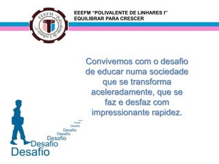 EEEFM “POLIVALENTE DE LINHARES I”
EQUILIBRAR PARA CRESCER




    Convivemos com o desafio
    de educar numa sociedade
        que se transforma
     aceleradamente, que se
         faz e desfaz com
     impressionante rapidez.
 