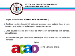 EEEFM “POLIVALENTE DE LINHARES I”
                        EQUILIBRAR PARA CRESCER




 Hoje é preciso saber “APRENDER A APRENDER”;

 Contexto sócio-educacional: exige-se pessoas que saibam fazer e que
 tenham capacidade para planejar e resolver problemas;

 Crise educacional: os alunos não se interessam por saberes sem sentido,
 sem utilidade;

 Sociedades que, por implicação, a educação é um direito, uma necessidade
  de todos.
                                  Enfim...

            ,                            como elemento chave.
 