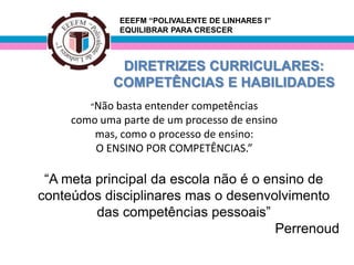 EEEFM “POLIVALENTE DE LINHARES I”
              EQUILIBRAR PARA CRESCER



             DIRETRIZES CURRICULARES:
            COMPETÊNCIAS E HABILIDADES
        “Não basta entendercompetências
     como uma parte de um processo de ensino
         mas, como o processo de ensino:
         O ENSINO POR COMPETÊNCIAS.”

 “A meta principal da escola não é o ensino de
conteúdos disciplinares mas o desenvolvimento
         das competências pessoais”
                                       Perrenoud
 