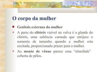 O corpo da mulher Genitais externas da mulher        A parte do  clitóris  visível na vulva é a glande do clitóris, uma saliência carnuda que enrijece e aumenta de tamanho quando a mulher esta excitada, proporcionado prazer para a mulher. Ao  monte de vênus  parece uma “almofada”  coberta de pêlos. 