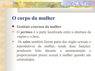 O corpo da mulher Genitais externas da mulher        O  períneo  é a parte localizada entre a abertura da vagina e o ânus. Os  seios  também fazem parte dos órgão sexuais e reprodutivos da mulher, tendo duas funções: produzem leite durante a amamentação e proporcionam prazer sexual à mulher quando são estimulados. 