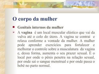 O corpo da mulher Genitais internos da mulher        A  vagina   é um local muscular elástico que vai da vulva até o colo do útero. A vagina se contrai  e relaxa conforme a vontade da mulher. A mulher pode aprender exercícios para fortalecer e melhorar o controle sobre a musculatura  da vagina e, dessa forma, aumenta o seu prazer sexual. É o local por onde o pênis penetra na relação sexual, por onde sai o sangue menstrual e por onde passa o bebê no parto normal. 