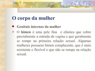 O corpo da mulher Genitais internos da mulher        O  hímen  é uma pele fina  e elástica que cobre parcialmente a entrada da vagina e que geralmente se rompe na primeira relação sexual. Algumas mulheres possuem hímen complacente, que é mais resistente e flexível e que não se rompe na relação sexual. 
