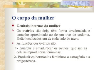 O corpo da mulher Genitais internos da mulher        Os  ovários  são dois, têm forma arredondada e tamanho aproximado ao de um ovo de codorna. Estão localizados um de cada lado do útero. As funções dos ovários são: 1-  Guardar e amadurecer os óvulos, que são as  células reprodutoras feniminas; 2-  Produzir os hormônios femininos o estrogênio e a progesterona. 