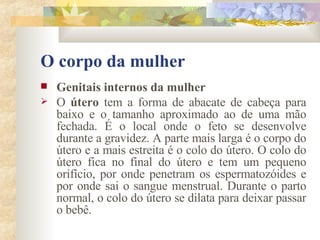 O corpo da mulher Genitais internos da mulher        O  útero  tem a forma de abacate de cabeça para baixo e o tamanho aproximado ao de uma mão fechada. É o local onde o feto se desenvolve durante a gravidez. A parte mais larga é o corpo do útero e a mais estreita é o colo do útero. O colo do útero fica no final do útero e tem um pequeno orifício, por onde penetram os espermatozóides e por onde sai o sangue menstrual. Durante o parto normal, o colo do útero se dilata para deixar passar o bebê.  