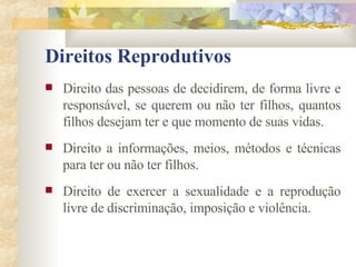 Direitos Reprodutivos Direito das pessoas de decidirem, de forma livre e responsável, se querem ou não ter filhos, quantos filhos desejam ter e que momento de suas vidas. Direito a informações, meios, métodos e técnicas para ter ou não ter filhos. Direito de exercer a sexualidade e a reprodução livre de discriminação, imposição e violência. 