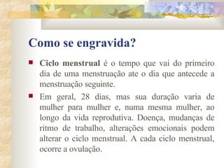 Como se engravida? Ciclo menstrual  é o tempo que vai do primeiro dia de uma menstruação ate o dia que antecede a menstruação seguinte.  Em geral, 28 dias, mas sua duração varia de mulher para mulher e, numa mesma mulher, ao longo da vida reprodutiva. Doença, mudanças de ritmo de trabalho, alterações emocionais podem alterar o ciclo menstrual. A cada ciclo menstrual, ocorre a ovulação.  