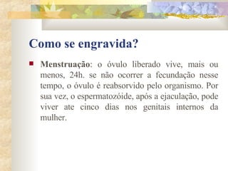 Como se engravida? Menstruação : o óvulo liberado vive, mais ou menos, 24h. se não ocorrer a fecundação nesse tempo, o óvulo é reabsorvido pelo organismo. Por sua vez, o espermatozóide, após a ejaculação, pode viver ate cinco dias nos genitais internos da mulher.  