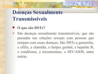 Doenças Sexualmente Transmissíveis O que são DSTs? São doenças sexualmente transmissíveis, que são passadas nas relações sexuais com pessoas que estejam com essas doenças. São DSTs a gonorréia, a sífilis, a clamídia, o herpes genital, a hepatite B, o condiloma, a tricomoníase, o HIV/AIDS, entre outras. 