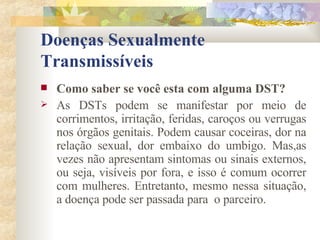 Doenças Sexualmente Transmissíveis Como saber se você esta com alguma DST? As DSTs podem se manifestar por meio de corrimentos, irritação, feridas, caroços ou verrugas nos órgãos genitais. Podem causar coceiras, dor na relação sexual, dor embaixo do umbigo. Mas,as vezes não apresentam sintomas ou sinais externos, ou seja, visíveis por fora, e isso é comum ocorrer com mulheres. Entretanto, mesmo nessa situação, a doença pode ser passada para  o parceiro. 