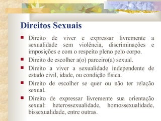 Direitos Sexuais Direito de viver e expressar livremente a sexualidade sem violência, discriminações e imposições e com o respeito pleno pelo corpo. Direito de escolher a(o) parceiro(a) sexual. Direito a viver a sexualidade independente de estado civil, idade, ou condição física. Direito de escolher se quer ou não ter relação sexual. Direito de expressar livremente sua orientação sexual: heterossexualidade, homossexualidade, bissexualidade, entre outras. 