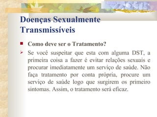 Doenças Sexualmente Transmissíveis Como deve ser o Tratamento? Se você suspeitar que esta com alguma DST, a primeira coisa a fazer é evitar relações sexuais e procurar imediatamente um serviço de saúde. Não faça tratamento por conta própria, procure um serviço de saúde logo que surgirem os primeiro sintomas. Assim, o tratamento será eficaz. 