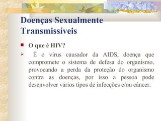 Doenças Sexualmente Transmissíveis O que é HIV? É o vírus causador da AIDS, doença que compromete o sistema de defesa do organismo, provocando a perda da proteção do organismo contra as doenças, por isso a pessoa pode desenvolver vários tipos de infecções e/ou câncer. 
