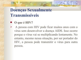 Doenças Sexualmente Transmissíveis O que é HIV? A pessoa com HIV pode ficar muitos anos com o vírus sem desenvolver a doença AIDS. Isso ocorre porque o vírus vai se multiplicando lentamente. No entanto, mesmo nessa situação, por ser portador do HIV, a pessoa pode transmitir o vírus para outra pessoa. 