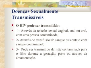 Doenças Sexualmente Transmissíveis O HIV pode ser transmitido: 1- Através da relação sexual vaginal, anal ou oral, com uma pessoa contaminada; 2- Através de transfusão de sangue ou contato com sangue contaminado; 3-  Pode ser transmitido da mãe contaminada para o filho durante a gestação, parto ou através da amamentação. 