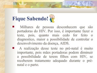 Fique Sabendo! Milhares de pessoas desconhecem que são portadoras do HIV. Por isso, é importante fazer o teste, pois, quanto mais cedo for feito o diagnostico, maior a possibilidade de controlar o desenvolvimento da doença, AIDS. A realização desse teste no pré-natal é muito importante, pois mães portadoras podem diminuir a possibilidade de terem filhos com HIV, se receberem tratamento adequado durante o pré-natal e o parto. 