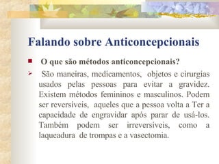 Falando sobre Anticoncepcionais O que são métodos anticoncepcionais?   São maneiras, medicamentos,  objetos e cirurgias usados pelas pessoas para evitar a gravidez. Existem métodos femininos e masculinos. Podem ser reversíveis,  aqueles que a pessoa volta a Ter a capacidade de engravidar após parar de usá-los. Também podem ser irreversíveis, como a laqueadura  de trompas e a vasectomia. 