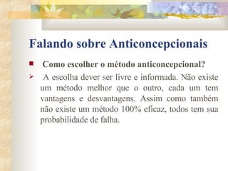 Falando sobre Anticoncepcionais Como escolher o método anticoncepcional?   A escolha dever ser livre e informada. Não existe um método melhor que o outro, cada um tem vantagens e desvantagens. Assim como também não existe um método 100% eficaz, todos tem sua probabilidade de falha. 