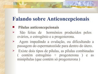 Falando sobre Anticoncepcionais Pílulas anticoncepcionais São feitas de  hormônios produzidos pelos  ovários, o estrogênio e a progesterona.  Agem impedindo a ovulação, ou dificultando a passagem do espermatozóide para dentro do útero. Existe dois tipos de pílulas, as pílulas combinadas ( contém estrogênio + progesterona ) e as minipílulas (que contém só progesterona )  