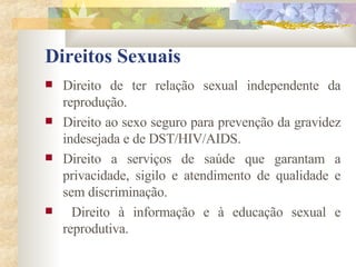 Direitos Sexuais Direito de ter relação sexual independente da reprodução. Direito ao sexo seguro para prevenção da gravidez indesejada e de DST/HIV/AIDS. Direito a serviços de saúde que garantam a privacidade, sigilo e atendimento de qualidade e sem discriminação. Direito à informação e à educação sexual e reprodutiva. 
