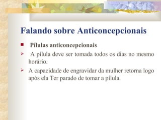 Falando sobre Anticoncepcionais Pílulas anticoncepcionais A pílula deve ser tomada todos os dias no mesmo horário.  A capacidade de engravidar da mulher retorna logo após ela Ter parado de tomar a pílula.  