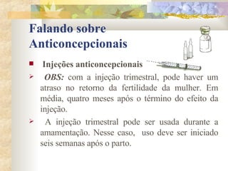 Falando sobre  Anticoncepcionais Injeções anticoncepcionais OBS:  com a injeção trimestral, pode haver um atraso no retorno da fertilidade da mulher. Em média, quatro meses após o término do efeito da injeção. A injeção trimestral pode ser usada durante a amamentação. Nesse caso,  uso deve ser iniciado seis semanas após o parto. 