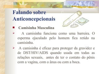 Falando sobre  Anticoncepcionais Camisinha Masculina A camisinha funciona como uma barreira. O esperma ejaculado pelo homem fica retido na camisinha. A camisinha é eficaz para proteger da gravidez e de DST/HIV/AIDS quando usada em todas as relações sexuais,  antes de ter o contato do pênis com a vagina, com o ânus ou com a boca. 