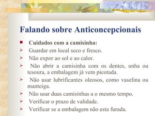 Falando sobre Anticoncepcionais Cuidados com a camisinha: Guardar em local seco e fresco. Não expor ao sol e ao calor. Não abrir a camisinha com os dentes, unha ou tesoura, a embalagem já vem picotada. Não usar lubrificantes oleosos, como vaselina ou manteiga. Não usar duas camisinhas a o mesmo tempo. Verificar o prazo de validade. Verificar se a embalagem não esta furada. 