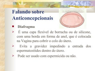 Falando sobre  Anticoncepcionais Diafragma É uma capa flexível de borracha ou de silicone, com uma borda em forma de anel, que é colocada na Vagina para cobrir o colo do útero. Evita a gravidez impedindo a entrada dos espermatozóides dentro do útero.   Pode ser usado com espermicida ou não. 